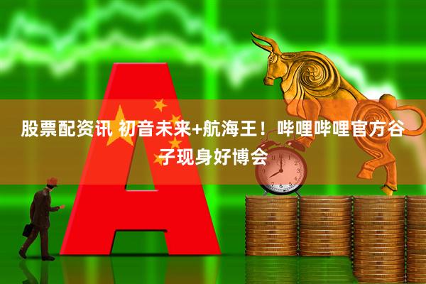 股票配资讯 初音未来+航海王！哔哩哔哩官方谷子现身好博会