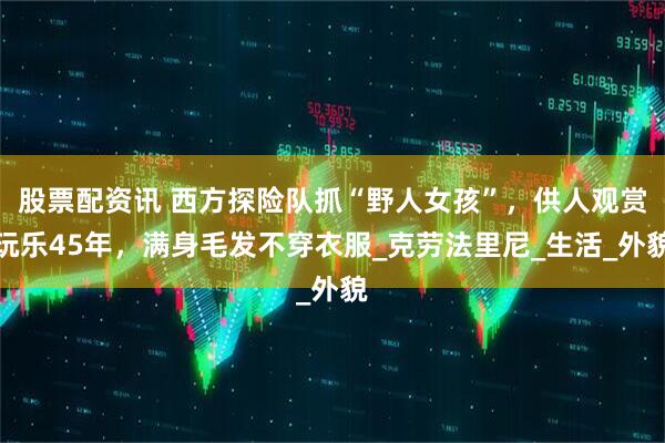股票配资讯 西方探险队抓“野人女孩”，供人观赏玩乐45年，满身毛发不穿衣服_克劳法里尼_生活_外貌