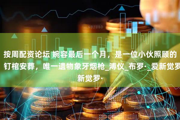 按周配资论坛 婉容最后一个月，是一位小伙照顾的，钉棺安葬，唯一遗物象牙烟枪_溥仪_布罗·_爱新觉罗·