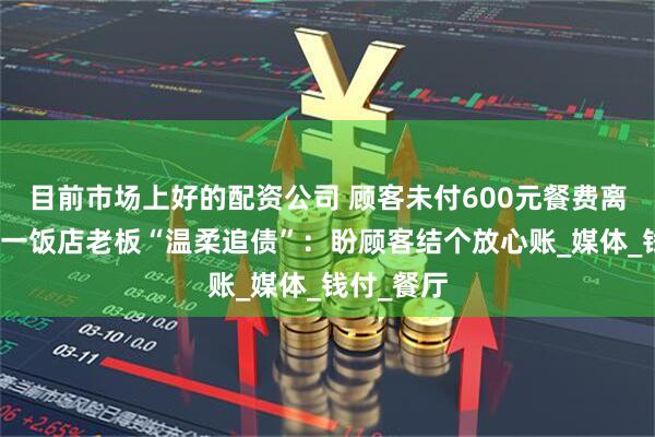 目前市场上好的配资公司 顾客未付600元餐费离开，四川一饭店老板“温柔追债”：盼顾客结个放心账_媒体_钱付_餐厅