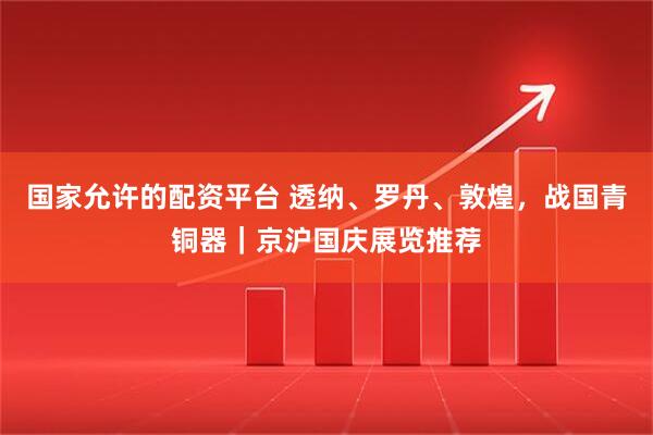 国家允许的配资平台 透纳、罗丹、敦煌，战国青铜器｜京沪国庆展览推荐
