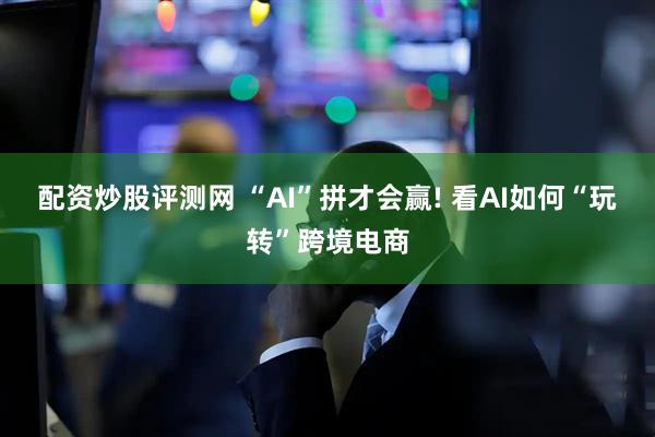 配资炒股评测网 “AI”拼才会赢! 看AI如何“玩转”跨境电商