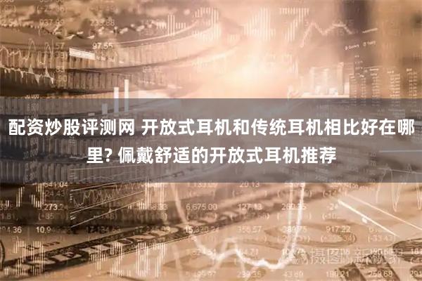 配资炒股评测网 开放式耳机和传统耳机相比好在哪里? 佩戴舒适的开放式耳机推荐