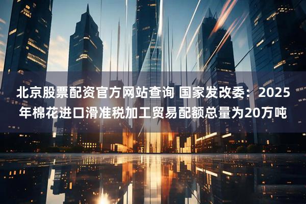 北京股票配资官方网站查询 国家发改委：2025年棉花进口滑准税加工贸易配额总量为20万吨