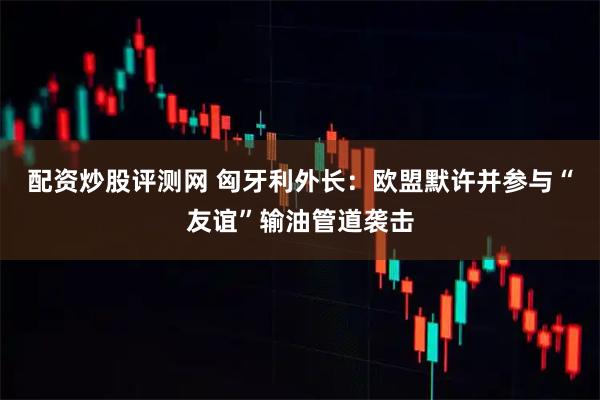 配资炒股评测网 匈牙利外长：欧盟默许并参与“友谊”输油管道袭击