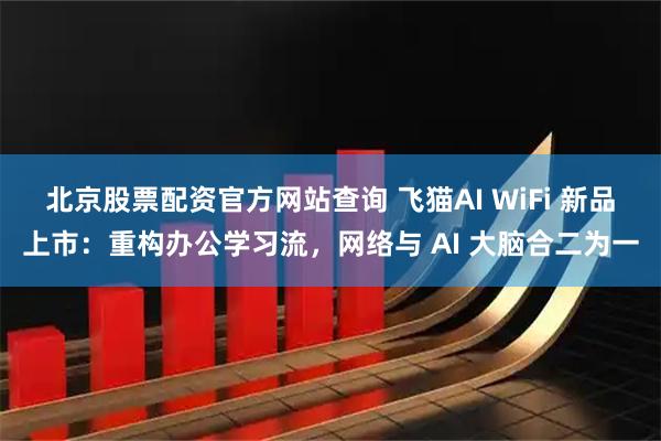 北京股票配资官方网站查询 飞猫AI WiFi 新品上市：重构办公学习流，网络与 AI 大脑合二为一