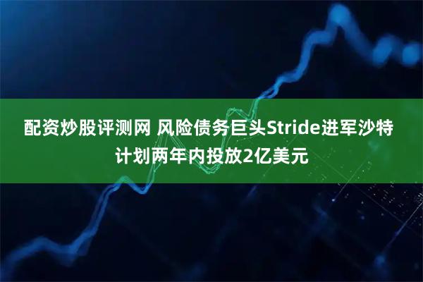 配资炒股评测网 风险债务巨头Stride进军沙特 计划两年内投放2亿美元