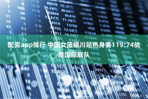 配资app排行 中国女篮银川站热身赛119:74战胜国际联队