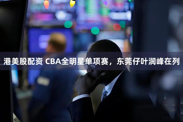 港美股配资 CBA全明星单项赛，东莞仔叶润峰在列