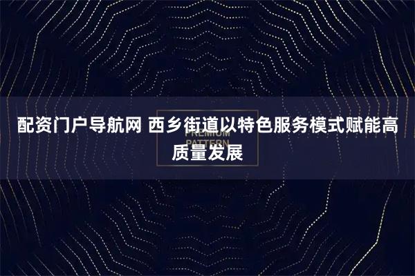 配资门户导航网 西乡街道以特色服务模式赋能高质量发展