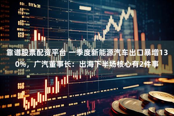 靠谱股票配资平台 一季度新能源汽车出口暴增130%，广汽董事长：出海下半场核心有2件事
